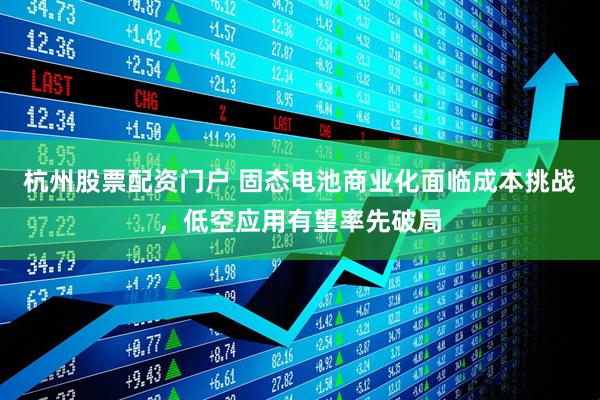 杭州股票配资门户 固态电池商业化面临成本挑战，低空应用有望率先破局