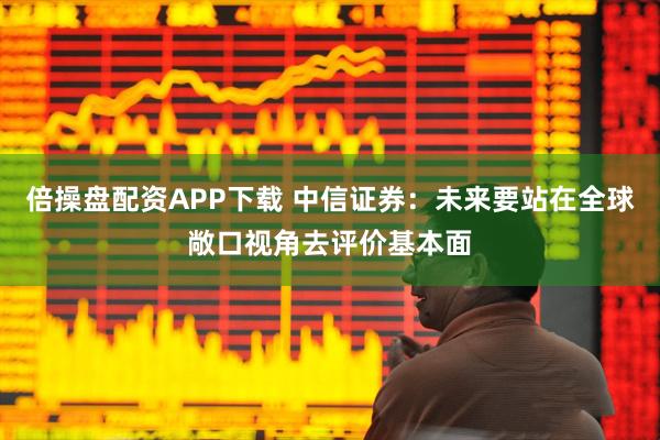 倍操盘配资APP下载 中信证券：未来要站在全球敞口视角去评价基本面