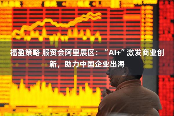 福盈策略 服贸会阿里展区：“AI+”激发商业创新，助力中国企业出海