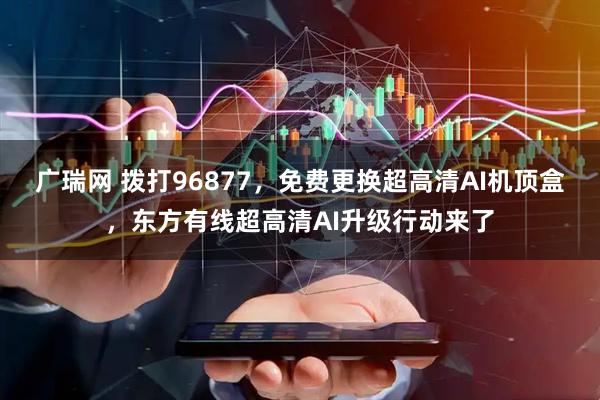 广瑞网 拨打96877，免费更换超高清AI机顶盒，东方有线超高清AI升级行动来了