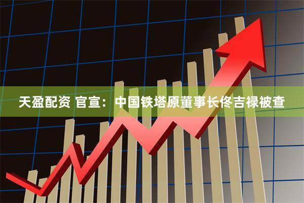 天盈配资 官宣：中国铁塔原董事长佟吉禄被查