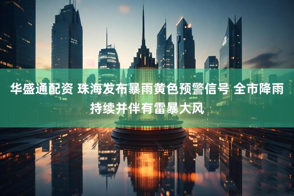 华盛通配资 珠海发布暴雨黄色预警信号 全市降雨持续并伴有雷暴大风