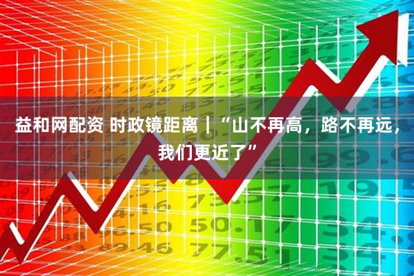 益和网配资 时政镜距离｜“山不再高，路不再远，我们更近了”