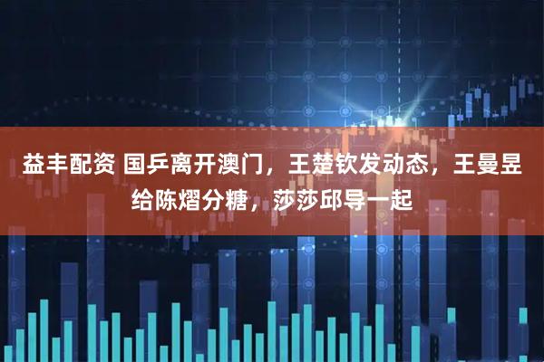 益丰配资 国乒离开澳门，王楚钦发动态，王曼昱给陈熠分糖，莎莎邱导一起