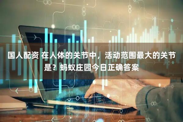 国人配资 在人体的关节中，活动范围最大的关节是？蚂蚁庄园今日正确答案