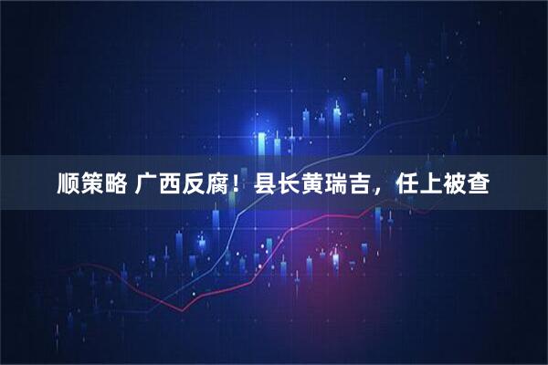 顺策略 广西反腐！县长黄瑞吉，任上被查