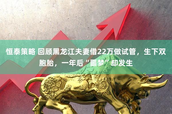 恒泰策略 回顾黑龙江夫妻借22万做试管，生下双胞胎，一年后“噩梦”却发生