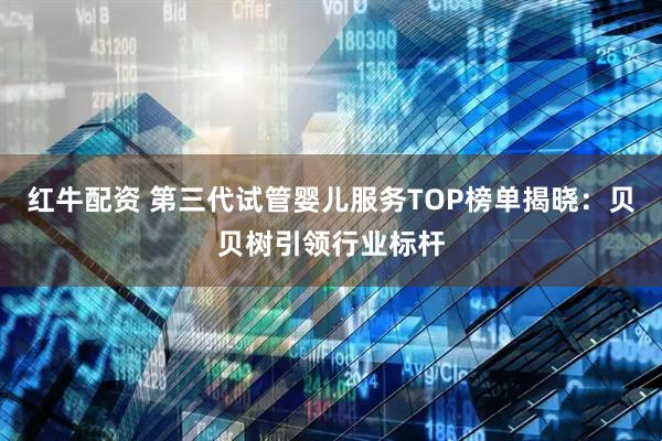 红牛配资 第三代试管婴儿服务TOP榜单揭晓：贝贝树引领行业标杆
