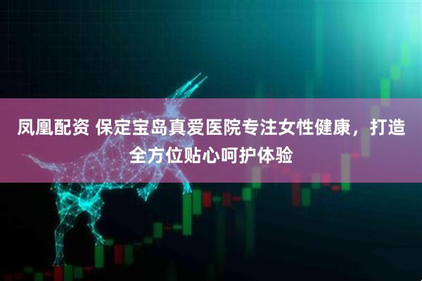 凤凰配资 保定宝岛真爱医院专注女性健康，打造全方位贴心呵护体验