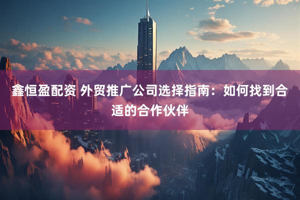 鑫恒盈配资 外贸推广公司选择指南：如何找到合适的合作伙伴