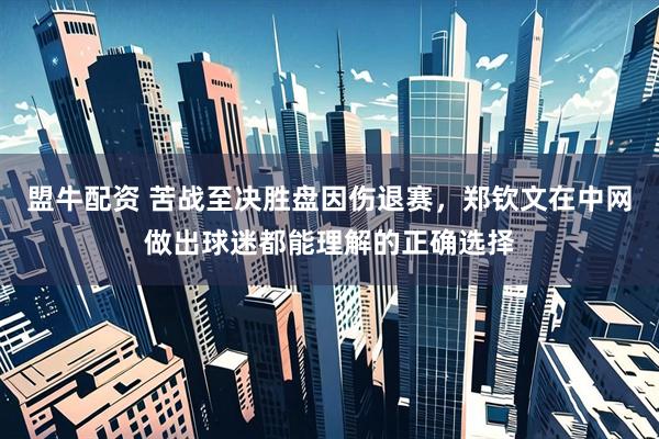 盟牛配资 苦战至决胜盘因伤退赛，郑钦文在中网做出球迷都能理解的正确选择
