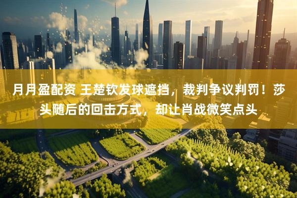 月月盈配资 王楚钦发球遮挡，裁判争议判罚！莎头随后的回击方式，却让肖战微笑点头