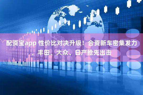 配资宝app 性价比对决升级！合资新车密集发力，丰田、大众、日产抢先出击