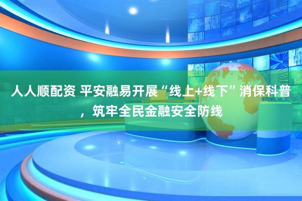 人人顺配资 平安融易开展“线上+线下”消保科普，筑牢全民金融安全防线