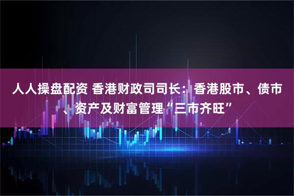 人人操盘配资 香港财政司司长：香港股市、债市、资产及财富管理“三市齐旺”