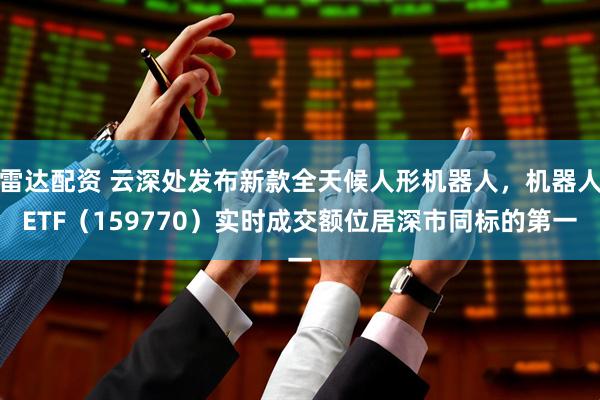 雷达配资 云深处发布新款全天候人形机器人，机器人ETF（159770）实时成交额位居深市同标的第一