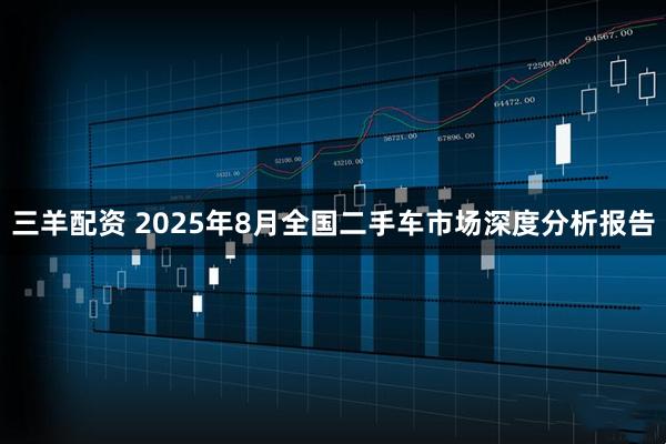 三羊配资 2025年8月全国二手车市场深度分析报告