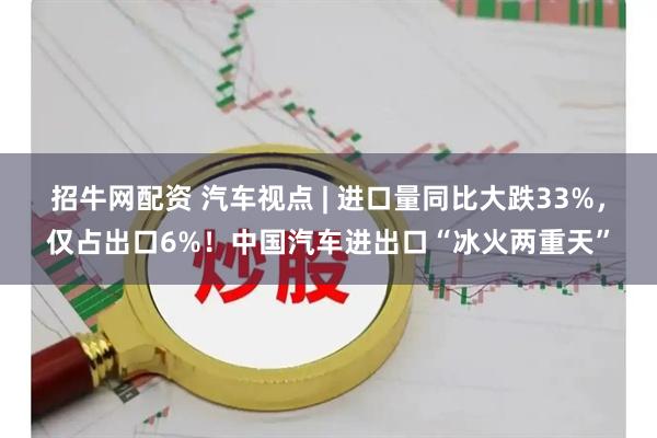 招牛网配资 汽车视点 | 进口量同比大跌33%，仅占出口6%！中国汽车进出口“冰火两重天”