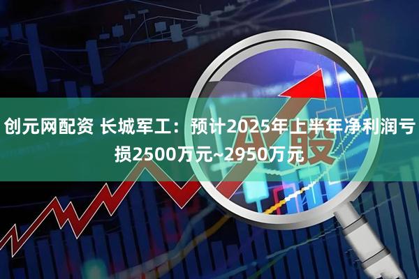 创元网配资 长城军工：预计2025年上半年净利润亏损2500万元~2950万元