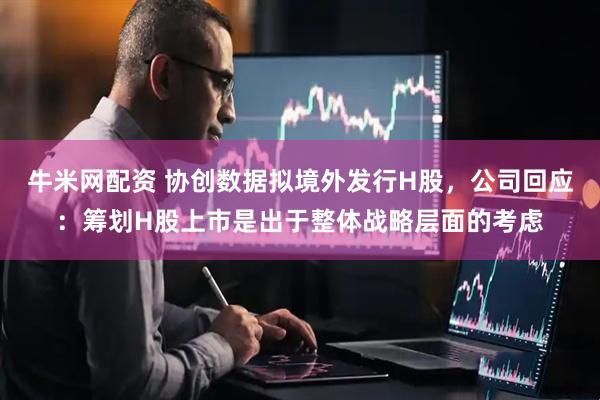 牛米网配资 协创数据拟境外发行H股，公司回应：筹划H股上市是出于整体战略层面的考虑